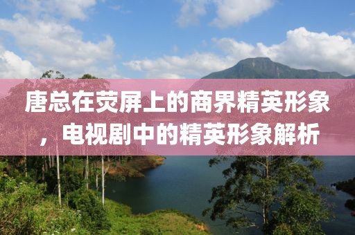 唐总在荧屏上的商界精英形象，电视剧中的精英形象解析