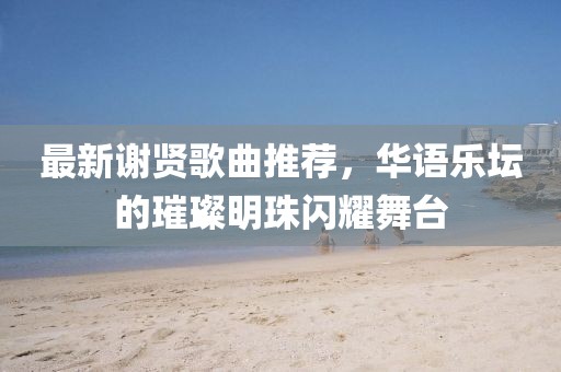 最新谢贤歌曲推荐，华语乐坛的璀璨明珠闪耀舞台