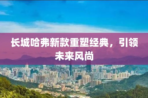 长城哈弗新款重塑经典，引领未来风尚