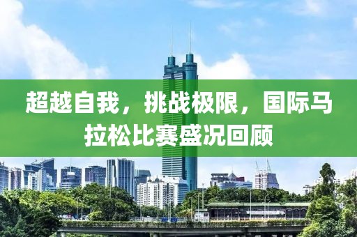 超越自我，挑战极限，国际马拉松比赛盛况回顾