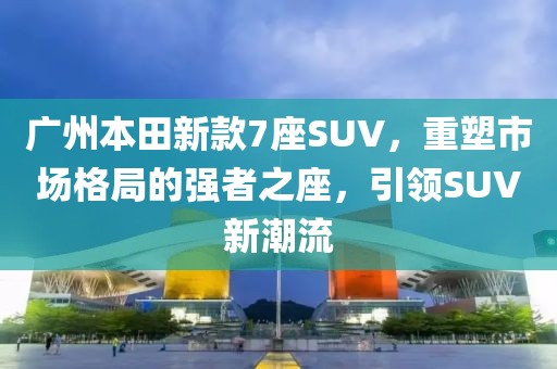 广州本田新款7座SUV，重塑市场格局的强者之座，引领SUV新潮流
