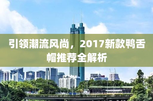 引领潮流风尚，2017新款鸭舌帽推荐全解析