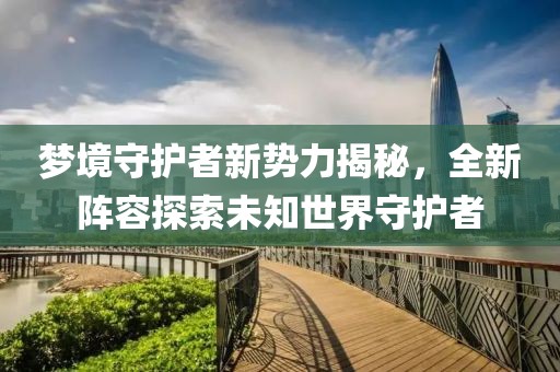 梦境守护者新势力揭秘，全新阵容探索未知世界守护者