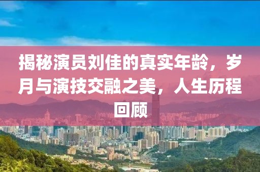 揭秘演员刘佳的真实年龄，岁月与演技交融之美，人生历程回顾