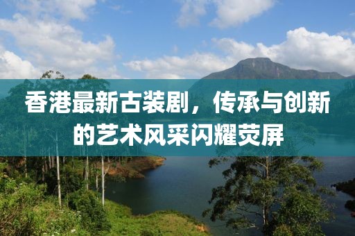 香港最新古装剧，传承与创新的艺术风采闪耀荧屏