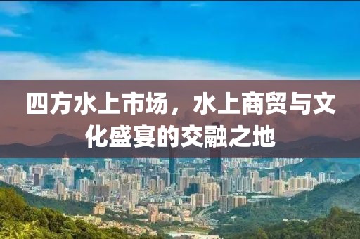 四方水上市场，水上商贸与文化盛宴的交融之地