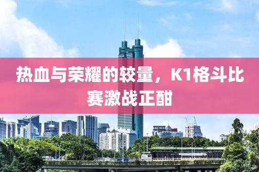 热血与荣耀的较量，K1格斗比赛激战正酣