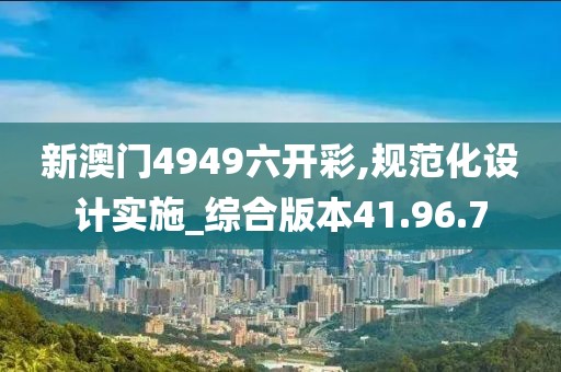 新澳门4949六开彩,规范化设计实施_综合版本41.96.7