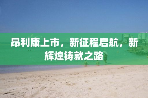 昂利康上市，新征程启航，新辉煌铸就之路