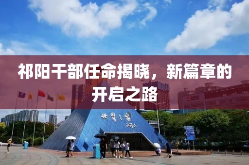 祁阳干部任命揭晓，新篇章的开启之路