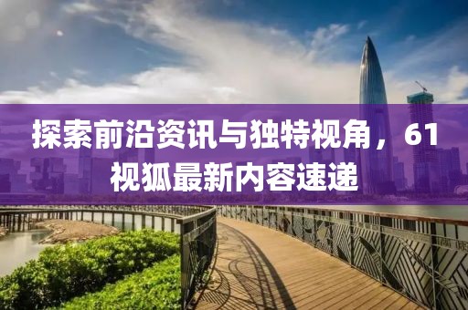 探索前沿资讯与独特视角，61视狐最新内容速递