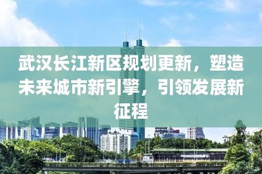 武汉长江新区规划更新，塑造未来城市新引擎，引领发展新征程