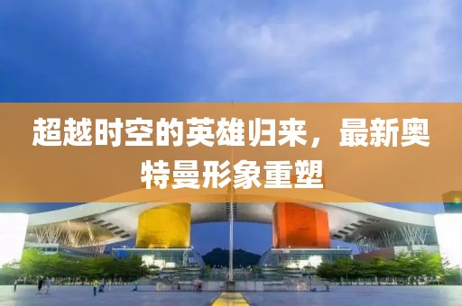 超越时空的英雄归来，最新奥特曼形象重塑