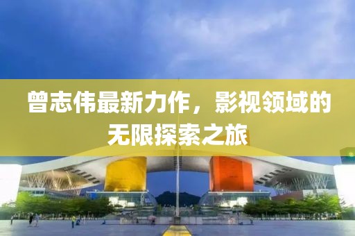 曾志伟最新力作，影视领域的无限探索之旅