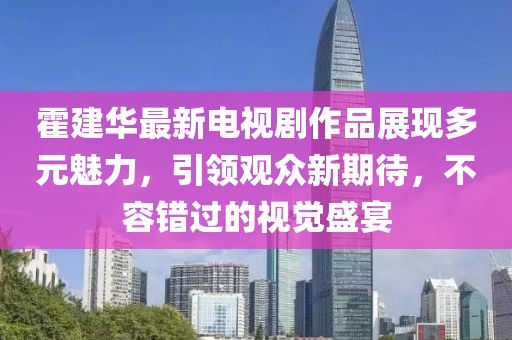 霍建华最新电视剧作品展现多元魅力，引领观众新期待，不容错过的视觉盛宴