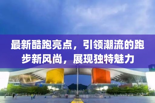 最新酷跑亮点，引领潮流的跑步新风尚，展现独特魅力