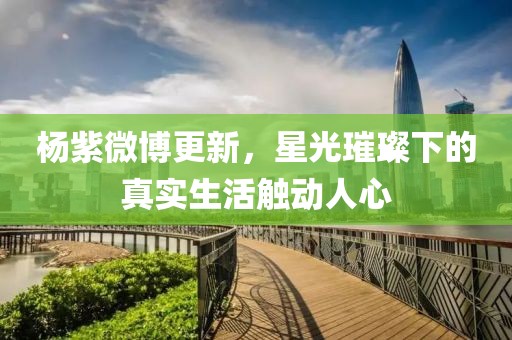 杨紫微博更新，星光璀璨下的真实生活触动人心