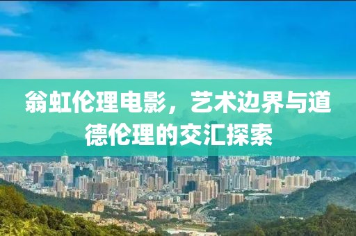 翁虹伦理电影，艺术边界与道德伦理的交汇探索