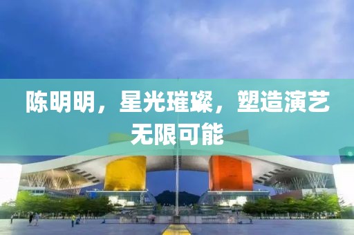陈明明，星光璀璨，塑造演艺无限可能
