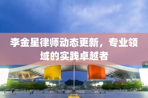 李金星律师动态更新，专业领域的实践卓越者