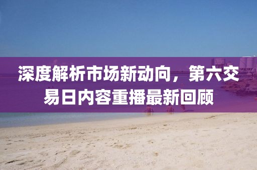 深度解析市场新动向，第六交易日内容重播最新回顾