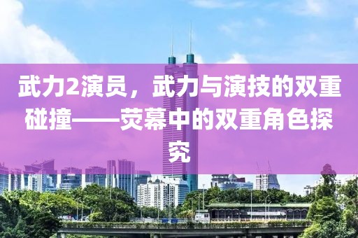 武力2演员，武力与演技的双重碰撞——荧幕中的双重角色探究