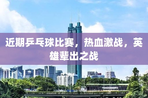 近期乒乓球比赛，热血激战，英雄辈出之战