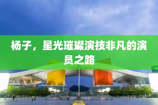 杨子，星光璀璨演技非凡的演员之路