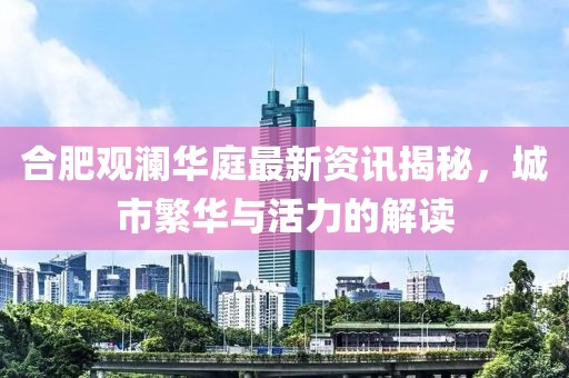 合肥观澜华庭最新资讯揭秘，城市繁华与活力的解读