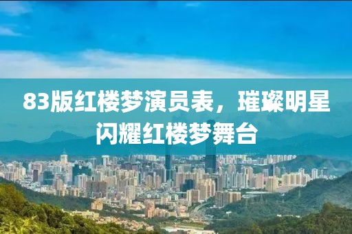 83版红楼梦演员表，璀璨明星闪耀红楼梦舞台