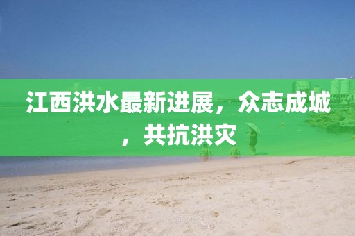 江西洪水最新进展，众志成城，共抗洪灾