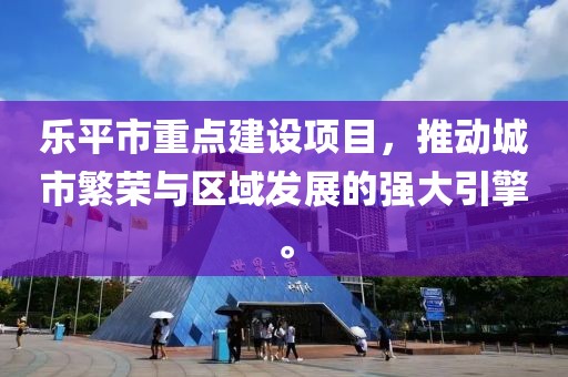 乐平市重点建设项目，推动城市繁荣与区域发展的强大引擎。