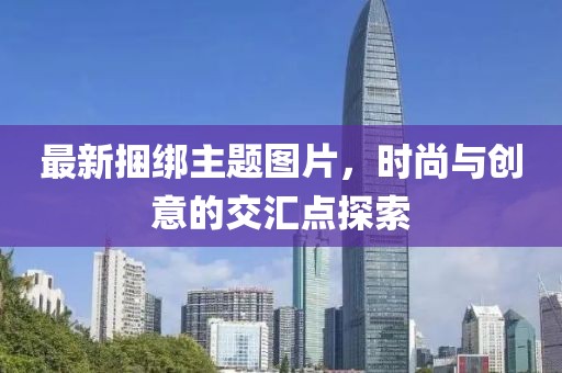 最新捆绑主题图片，时尚与创意的交汇点探索