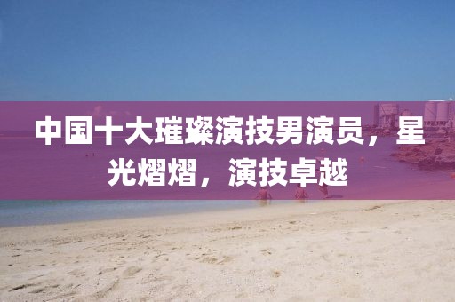 中国十大璀璨演技男演员，星光熠熠，演技卓越