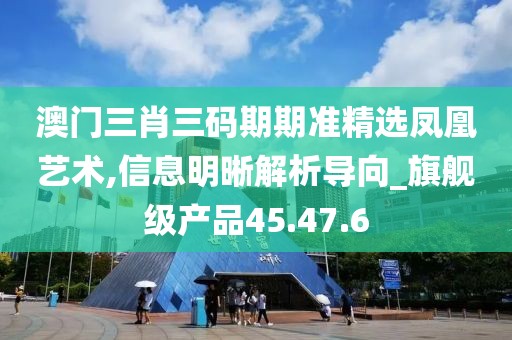 澳门三肖三码期期准精选凤凰艺术,信息明晰解析导向_旗舰级产品45.47.6