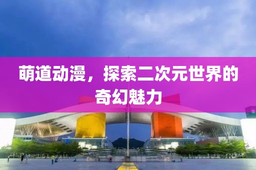 萌道动漫，探索二次元世界的奇幻魅力