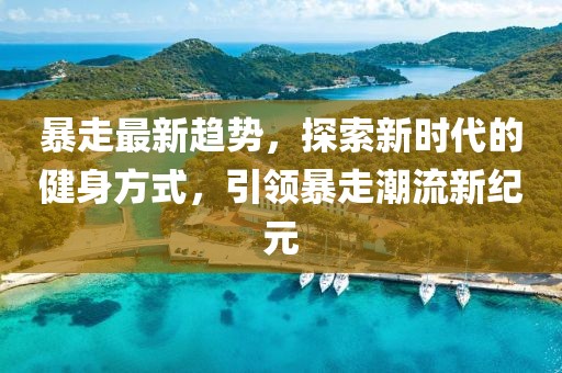 暴走最新趋势，探索新时代的健身方式，引领暴走潮流新纪元