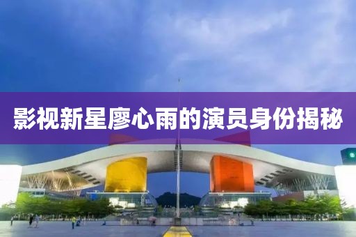 影视新星廖心雨的演员身份揭秘
