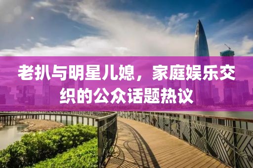 老扒与明星儿媳，家庭娱乐交织的公众话题热议