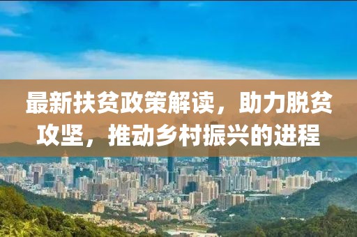 最新扶贫政策解读，助力脱贫攻坚，推动乡村振兴的进程