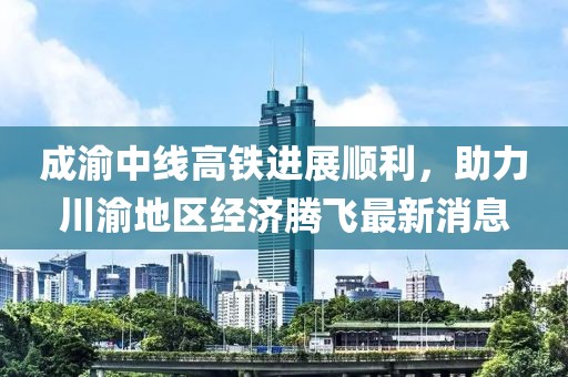 成渝中线高铁进展顺利，助力川渝地区经济腾飞最新消息