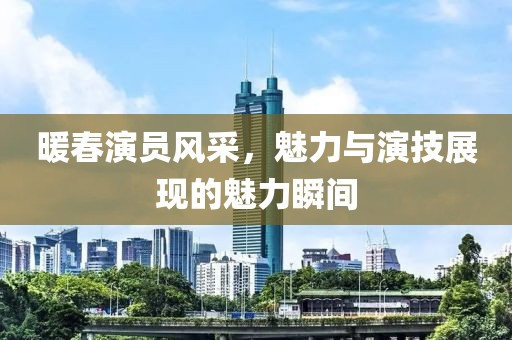 暖春演员风采，魅力与演技展现的魅力瞬间