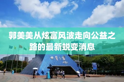 郭美美从炫富风波走向公益之路的最新蜕变消息