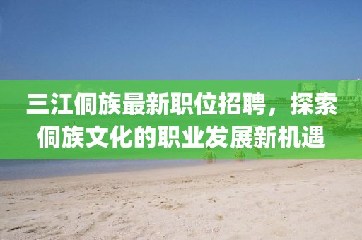 三江侗族最新职位招聘，探索侗族文化的职业发展新机遇