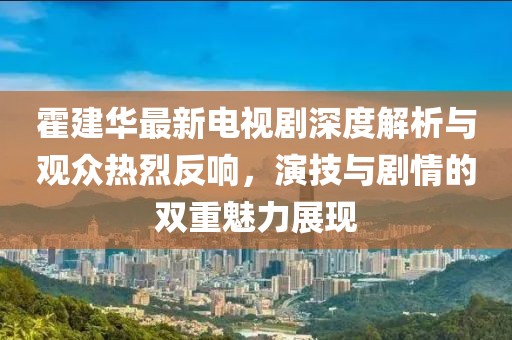 霍建华最新电视剧深度解析与观众热烈反响，演技与剧情的双重魅力展现