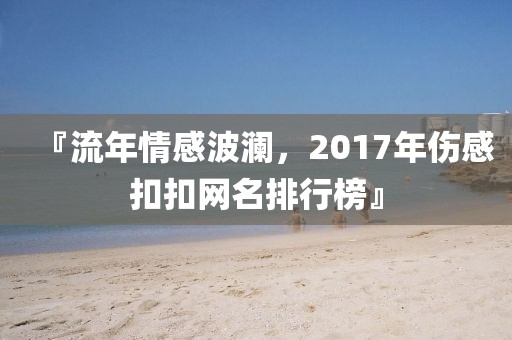 『流年情感波澜，2017年伤感扣扣网名排行榜』