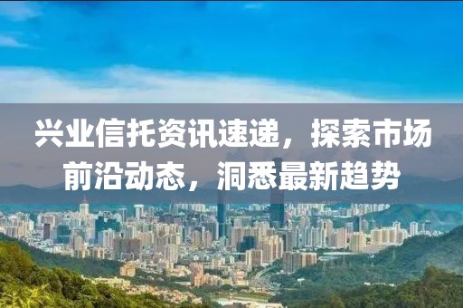兴业信托资讯速递，探索市场前沿动态，洞悉最新趋势