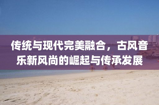 传统与现代完美融合，古风音乐新风尚的崛起与传承发展