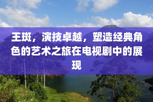 王斑，演技卓越，塑造经典角色的艺术之旅在电视剧中的展现