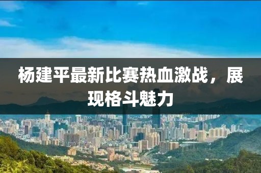 杨建平最新比赛热血激战，展现格斗魅力